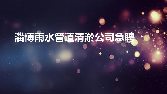 淄博雨水管道清淤公司急聘！拯救城市積水，挽救居民生活！快來加入我們的行列，成為城市排水英雄！